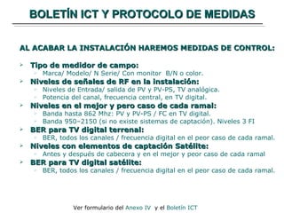 BOLETÍN ICT Y PROTOCOLO DE MEDIDAS AL ACABAR LA INSTALACIÓN HAREMOS MEDIDAS DE CONTROL: Tipo de medidor de campo: Marca/ Modelo/ N Serie/ Con monitor  B/N o color. Niveles de señales de RF en la instalación: Niveles de Entrada/ salida de PV y PV-PS, TV analógica. Potencia del canal, frecuencia central, en TV digital. Niveles en el mejor y pero caso de cada ramal: Banda hasta 862 Mhz: PV y PV-PS / FC en TV digital. Banda 950–2150 (si no existe sistemas de captación). Niveles 3 FI BER para TV digital terrenal: BER, todos los canales / frecuencia digital en el peor caso de cada ramal. Niveles con elementos de captación Satélite: Antes y después de cabecera y en el mejor y peor caso de cada ramal BER para TV digital satélite: BER, todos los canales / frecuencia digital en el peor caso de cada ramal. Ver formulario del  Anexo IV   y el  Boletín ICT 