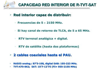 CAPACIDAD RED INTERIOR DE R-TVT-SAT Red interior capaz de distribuir: Frecuencias de 5    2150 MHz. Si hay canal de retorno de TLCA, de 5 a 65 MHz. RTV terrenal analógica + digital. RTV de satélite (hasta dos plataformas) 2 cables coaxiales hasta el PAU. RADIO analog.: 87’5-108, digital DAB: 195-223 MHz. TVT:470-862;  SAT: 10’7-12’75 (FI= 950-2150 MHz) 