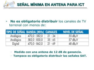 SEÑAL MÍNIMA EN ANTENA PARA ICT No es obligatorio   distribuir  los canales de TV terrenal con menos de: Medido con una antena de 12 dB de ganancia. Tampoco es obligatorio distribuir las señales SAT. 