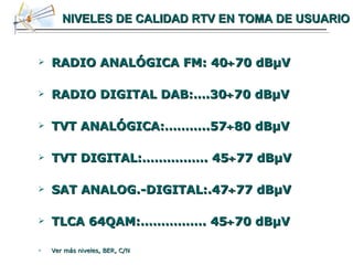 NIVELES DE CALIDAD RTV EN TOMA DE USUARIO RADIO ANALÓGICA FM: 40  70 dB μ V RADIO DIGITAL DAB:….30  70 dB μ V TVT ANALÓGICA:………..57  80 dB μ V TVT DIGITAL:……………. 45  77 dB μ V SAT ANALOG.-DIGITAL:.47  77 dB μ V TLCA 64QAM:……………. 45  70 dB μ V Ver más niveles, BER, C/N 
