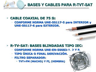BASES Y CABLES PARA R-TVT-SAT CABLE COAXIAL DE 75  Ω : CONFORME NORMA UNE-50117-5 para INTERIOR y UNE-50117-6 para EXTERIOR. R-TV-SAT: BASES BLINDADAS TIPO IEC: CONFORME NORMA UNE-EN-50083-1, 2 Y 8. TIPO ÚNICA O FINAL DERIVACIÓN. FILTRO SEPARADOR: TVT+FM (MACHO) Y FI, (HEMBRA) 