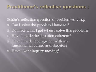 Schön’s reflection question of problem-solving:
 Can I solve the problem I have set?
 Do I like what I get when I solve this problem?
 Have I made the situation coherent?
 Have I made it congruent with my
fundamental values and theories?
 Have I kept inquiry moving?
 