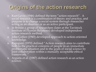  Kurt Levin (1946) defined the term ”action research“. A
social research is a combination of theory and practice, and
purpose is to change a social system through researcher
acting as an observer or as an active participant.
 In Britain a group of researchers (later at the Tavistock
Institute of Human Relations) developed independent
action research method.
 John Collier (1945) developed approach to action-oriented
knowledge.
 Rapoport (1970) defined “Action research aims to contribute
both to the practical concerns of people in an immediate
problematic situation and to the goals of social science by
joint collaboration within a mutually acceptable ethical
framework. “
 Arguris et al. (1987) defined action research as an action
science.
 