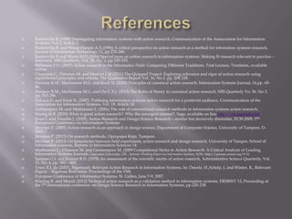  Baskerville R. (1999) Intestigating information systems with action research, Communication of the Asssociation for Information
Systems, Vol.2, Article 2.
 Baskerville R. and Wood-Harper A.T.(1996) A critical perspective on action research as a method for infomation systems research,
Journal of Information Technology 11, pp.235-246.
 Baskerville R and Myers M.D.(2004) Special issue on action research in information systems: Making IS research relevant to parctice –
foreword, MIS Quarterly, Vol. 28, No. 3, pp.329-335.
 BjØrnson F.O. (2007) Action research in the Informatics Field: Comparing Different Traditions, Trial Lecture, Tronheim, ovailable
online.
 Chapman C., Paterson M. and Medver J.M.(2011) The Quipped Project: Exploring relevance and rigor of action research using
esptablished principles and criteria, The Qualitative Report Vol. 16, No.1, pp. 208-228.
 Davison R.M., Martinsons M.G. and Kock N. (2004) Principles of canonical action research, Information Systems Journal, 14,pp. 65-
86.
 Davison R.M., Martinsons M.G. and Ou C.X.J. (2012) The Roles of theory in canonical action research, MIS Quarterly Vo. 36. No.3,
pp. 763-786.
 DeLuca D. and Kock N. (2007) Publising information systems action research for a positivist audience, Communication of the
Association for Information Systems, Vol. 19, Article 10.
 Germonprez M. and Mathiassen L. (200x) The role of conventional research methods in information systems action research,
 Huang H.B. (2010) What is good action research?: Why the resurgent interest?, Sage, available on line http://arj.sagebub.com.
 Iivari J. and Venable J. (2009), Action Research and Design Science Research – similar but decisively dissimilar, ECIS 2009, !7th
Europearn Conference on Information Systems
 Järvinen P. (2007) Action research as an approach in design science, Department of Computer Science, University of Tampere, D-
2005-7.
 Järvinen P. (2012) On research methods, Opinpajan Kirja, Tampere.
 Järvinen P. (2012) On boundaries between field experiment, action research and design research, University of Tamper, School of
Information sciences, Reports in Information Sciences 14.
 Mathiassen L., Chiasson M. and Germonprex M. (2009 Compsitional Styles in Action Research: A Critical Analysis of Leading
Information Systems Journals, Lancaster University, UK . Sprouts: Working Papers on Information Systems, 9(35). http://sprouts.aisnet.org/9-35
 Susman G.I. and Evered R.D. (1978) An assessment of the scientific merits of action research, Adminstrative Science Quarterly, Vol.
23, No. 4, pp. 582 – 603.
 Vries, E.J. de (2007), Rigorously Relevant Action Research in Information Systems. In: Österle, H.,Schelp, J. and Winter, R., Relevant
Rigour – Rigorous Relevance. Proceedings of the 15th
 European Conference of Information Systems, St. Gallen, June 7-9, 2007.
 Wiering R. and Morali (2012) Technical action research as a validation method in information systems, DESRIST´12, Proceeding of
the 7th international conference on Design Science Research in Information Systems, pp.220-238.
 