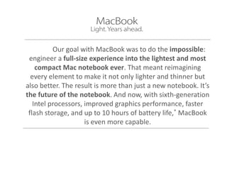 Our goal with MacBook was to do the impossible:
engineer a full-size experience into the lightest and most
compact Mac notebook ever. That meant reimagining
every element to make it not only lighter and thinner but
also better. The result is more than just a new notebook. It’s
the future of the notebook. And now, with sixth-generation
Intel processors, improved graphics performance, faster
flash storage, and up to 10 hours of battery life,* MacBook
is even more capable.
 