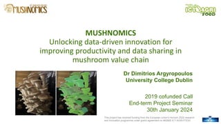 This project has received funding from the European Union's Horizon 2020 research
and innovation programme under grand agreement no 862665 ICT-AGRI-FOOD.
MUSHNOMICS
Unlocking data-driven innovation for
improving productivity and data sharing in
mushroom value chain
Dr Dimitrios Argyropoulos
University College Dublin
2019 cofunded Call
End-term Project Seminar
30th January 2024
1
 