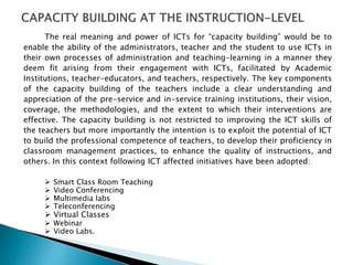 The real meaning and power of ICTs for “capacity building” would be to
enable the ability of the administrators, teacher and the student to use ICTs in
their own processes of administration and teaching-learning in a manner they
deem fit arising from their engagement with ICTs, facilitated by Academic
Institutions, teacher-educators, and teachers, respectively. The key components
of the capacity building of the teachers include a clear understanding and
appreciation of the pre-service and in-service training institutions, their vision,
coverage, the methodologies, and the extent to which their interventions are
effective. The capacity building is not restricted to improving the ICT skills of
the teachers but more importantly the intention is to exploit the potential of ICT
to build the professional competence of teachers, to develop their proficiency in
classroom management practices, to enhance the quality of instructions, and
others. In this context following ICT affected initiatives have been adopted:
 Smart Class Room Teaching
 Video Conferencing
 Multimedia labs
 Teleconferencing
 Virtual Classes
 Webinar
 Video Labs.
 