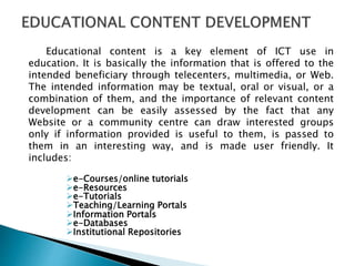 Educational content is a key element of ICT use in
education. It is basically the information that is offered to the
intended beneficiary through telecenters, multimedia, or Web.
The intended information may be textual, oral or visual, or a
combination of them, and the importance of relevant content
development can be easily assessed by the fact that any
Website or a community centre can draw interested groups
only if information provided is useful to them, is passed to
them in an interesting way, and is made user friendly. It
includes:
e-Courses/online tutorials
e-Resources
e-Tutorials
Teaching/Learning Portals
Information Portals
e-Databases
Institutional Repositories
 
