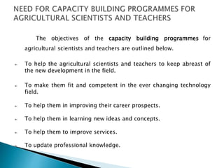 The objectives of the capacity building programmes for
agricultural scientists and teachers are outlined below.
To help the agricultural scientists and teachers to keep abreast of
the new development in the field.
To make them fit and competent in the ever changing technology
field.
To help them in improving their career prospects.
To help them in learning new ideas and concepts.
To help them to improve services.
To update professional knowledge.
 