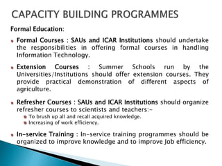 Formal Education:
Formal Courses : SAUs and ICAR Institutions should undertake
the responsibilities in offering formal courses in handling
Information Technology.
Extension Courses : Summer Schools run by the
Universities/Institutions should offer extension courses. They
provide practical demonstration of different aspects of
agriculture.
Refresher Courses : SAUs and ICAR Institutions should organize
refresher courses to scientists and teachers:-
To brush up all and recall acquired knowledge.
Increasing of work efficiency.
In-service Training : In-service training programmes should be
organized to improve knowledge and to improve Job efficiency.
 