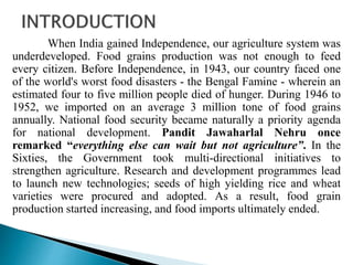 When India gained Independence, our agriculture system was
underdeveloped. Food grains production was not enough to feed
every citizen. Before Independence, in 1943, our country faced one
of the world's worst food disasters - the Bengal Famine - wherein an
estimated four to five million people died of hunger. During 1946 to
1952, we imported on an average 3 million tone of food grains
annually. National food security became naturally a priority agenda
for national development. Pandit Jawaharlal Nehru once
remarked “everything else can wait but not agriculture”. In the
Sixties, the Government took multi-directional initiatives to
strengthen agriculture. Research and development programmes lead
to launch new technologies; seeds of high yielding rice and wheat
varieties were procured and adopted. As a result, food grain
production started increasing, and food imports ultimately ended.
 