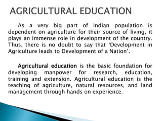 As a very big part of Indian population is
dependent on agriculture for their source of living, it
plays an immense role in development of the country.
Thus, there is no doubt to say that ‘Development in
Agriculture leads to Development of a Nation’.
Agricultural education is the basic foundation for
developing manpower for research, education,
training and extension. Agricultural education is the
teaching of agriculture, natural resources, and land
management through hands on experience.
 