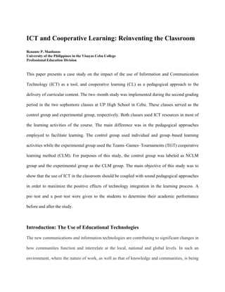 ICT and Cooperative Learning: Reinventing the Classroom
Renante P. Manlunas
University of the Philippines in the Visayas Cebu College
Professional Education Division


This paper presents a case study on the impact of the use of Information and Communication

Technology (ICT) as a tool, and cooperative learning (CL) as a pedagogical approach to the

delivery of curricular content. The two–month study was implemented during the second grading

period in the two sophomore classes at UP High School in Cebu. These classes served as the

control group and experimental group, respectively. Both classes used ICT resources in most of

the learning activities of the course. The main difference was in the pedagogical approaches

employed to facilitate learning. The control group used individual and group–based learning

activities while the experimental group used the Teams–Games–Tournaments (TGT) cooperative

learning method (CLM). For purposes of this study, the control group was labeled as NCLM

group and the experimental group as the CLM group. The main objective of this study was to

show that the use of ICT in the classroom should be coupled with sound pedagogical approaches

in order to maximize the positive effects of technology integration in the learning process. A

pre–test and a post–test were given to the students to determine their academic performance

before and after the study.



Introduction: The Use of Educational Technologies
The new communications and information technologies are contributing to significant changes in

how communities function and interrelate at the local, national and global levels. In such an

environment, where the nature of work, as well as that of knowledge and communities, is being
 