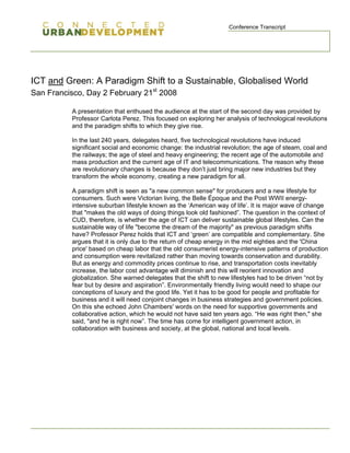 Conference Transcript




ICT and Green: A Paradigm Shift to a Sustainable, Globalised World
San Francisco, Day 2 February 21st 2008

          A presentation that enthused the audience at the start of the second day was provided by
          Professor Carlota Perez. This focused on exploring her analysis of technological revolutions
          and the paradigm shifts to which they give rise.

          In the last 240 years, delegates heard, five technological revolutions have induced
          significant social and economic change: the industrial revolution; the age of steam, coal and
          the railways; the age of steel and heavy engineering; the recent age of the automobile and
          mass production and the current age of IT and telecommunications. The reason why these
          are revolutionary changes is because they don’t just bring major new industries but they
          transform the whole econ