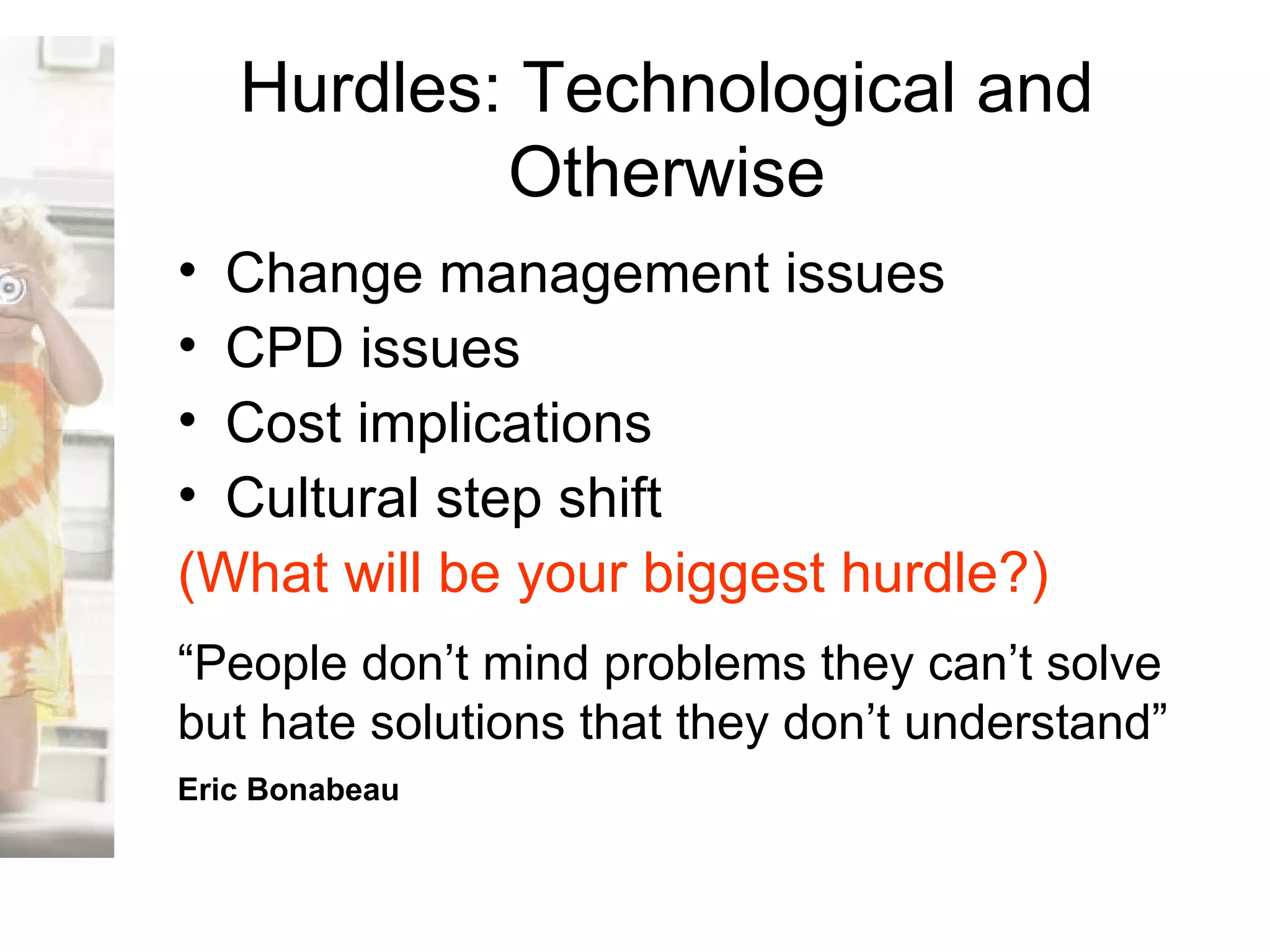 Hurdles: Technological and Otherwise Change management issues CPD issues Cost implications Cultural step shift  (What will be your biggest hurdle?) “ People don’t mind problems they can’t solve but hate solutions that they don’t understand”   Eric Bonabeau   