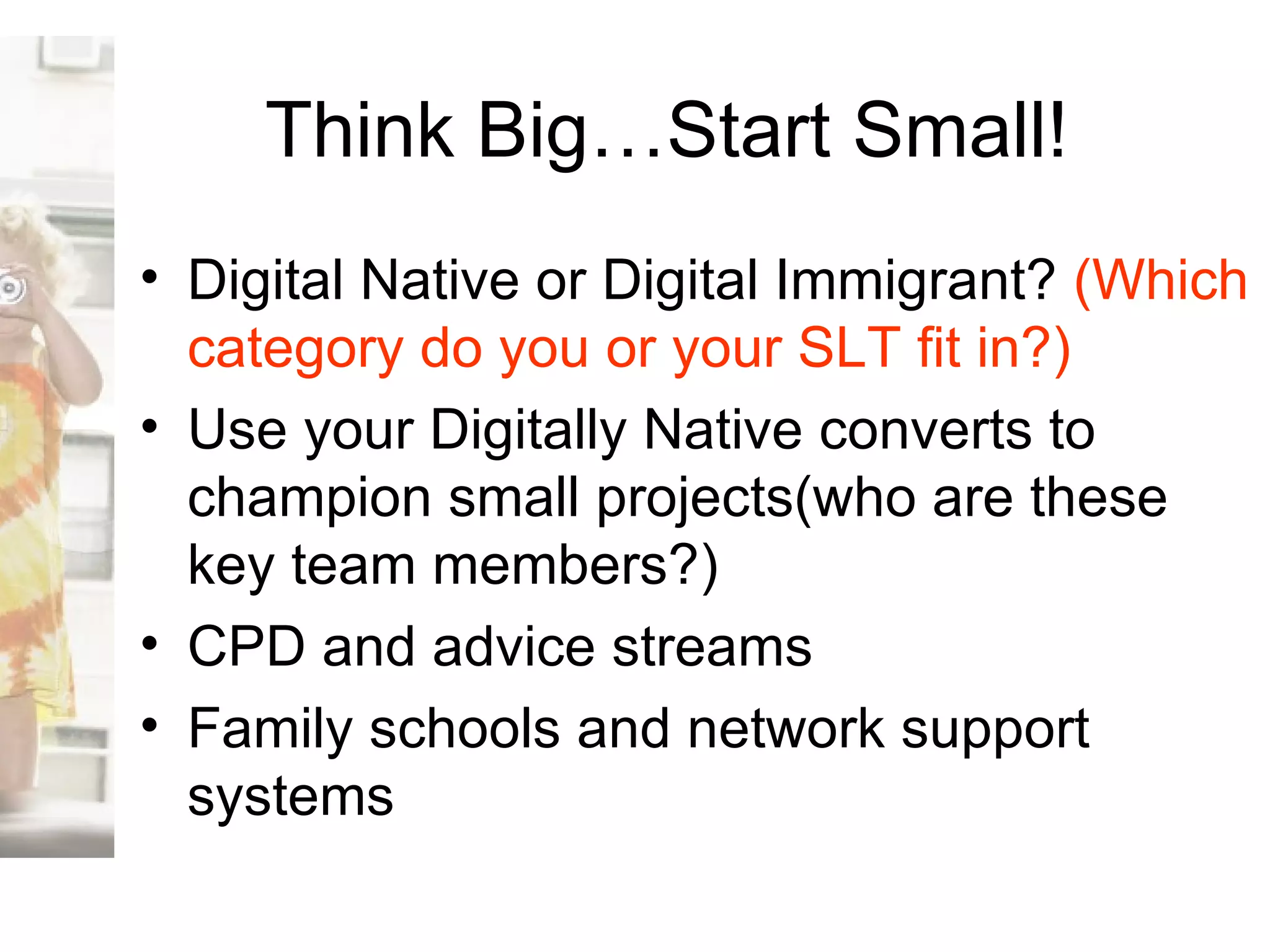 Think Big…Start Small! Digital Native or Digital Immigrant?  (Which category do you or your SLT fit in?) Use your Digitally Native converts to champion small projects(who are these key team members?) CPD and advice streams Family schools and network support systems 