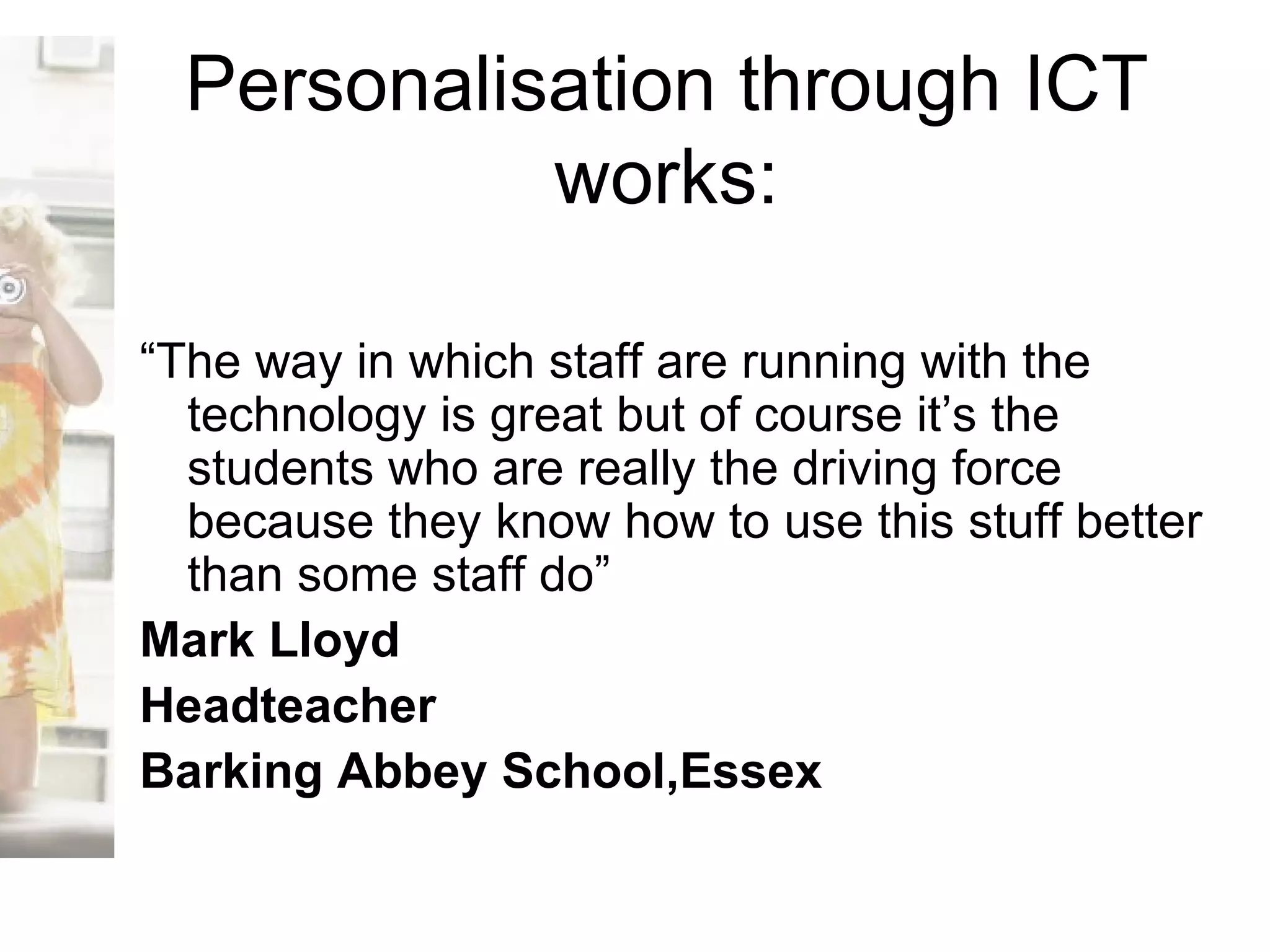 Personalisation through ICT works: “ The way in which staff are running with the technology is great but of course it’s the students who are really the driving force because they know how to use this stuff better than some staff do” Mark Lloyd Headteacher Barking Abbey School,Essex 