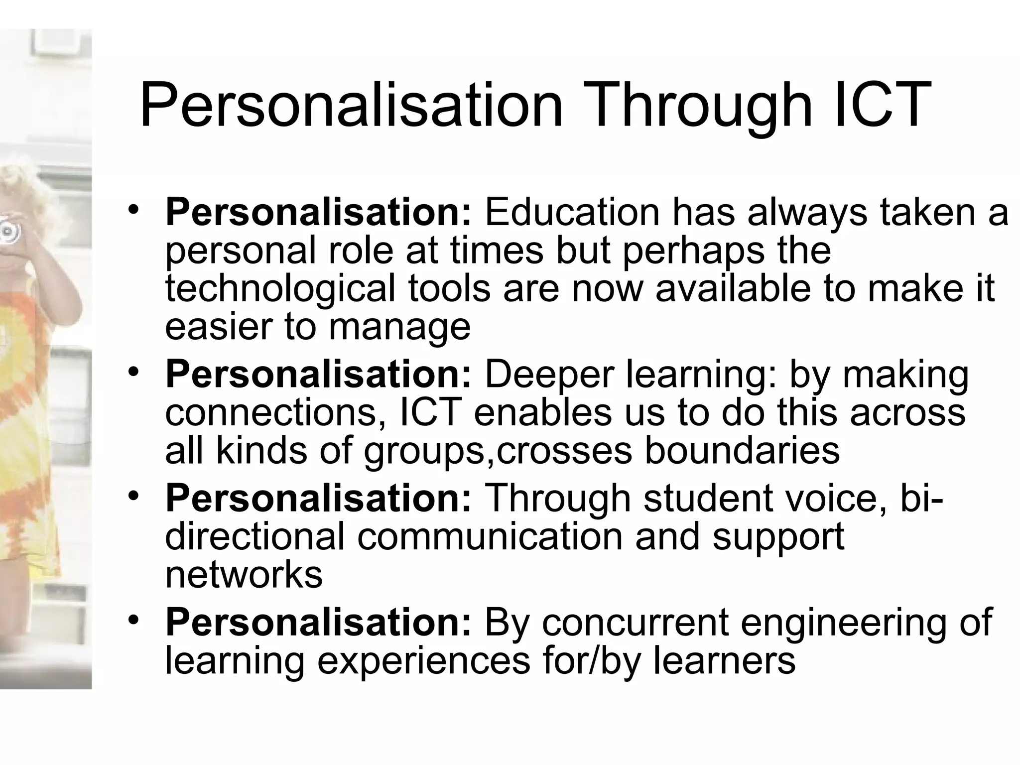 Personalisation Through ICT Personalisation:  Education has always taken a personal role at times but perhaps the technological tools are now available to make it easier to manage Personalisation:  Deeper learning: by making connections, ICT enables us to do this across all kinds of groups,crosses boundaries Personalisation:  Through student voice, bi-directional communication and support networks  Personalisation:  By concurrent engineering of learning experiences for/by learners 