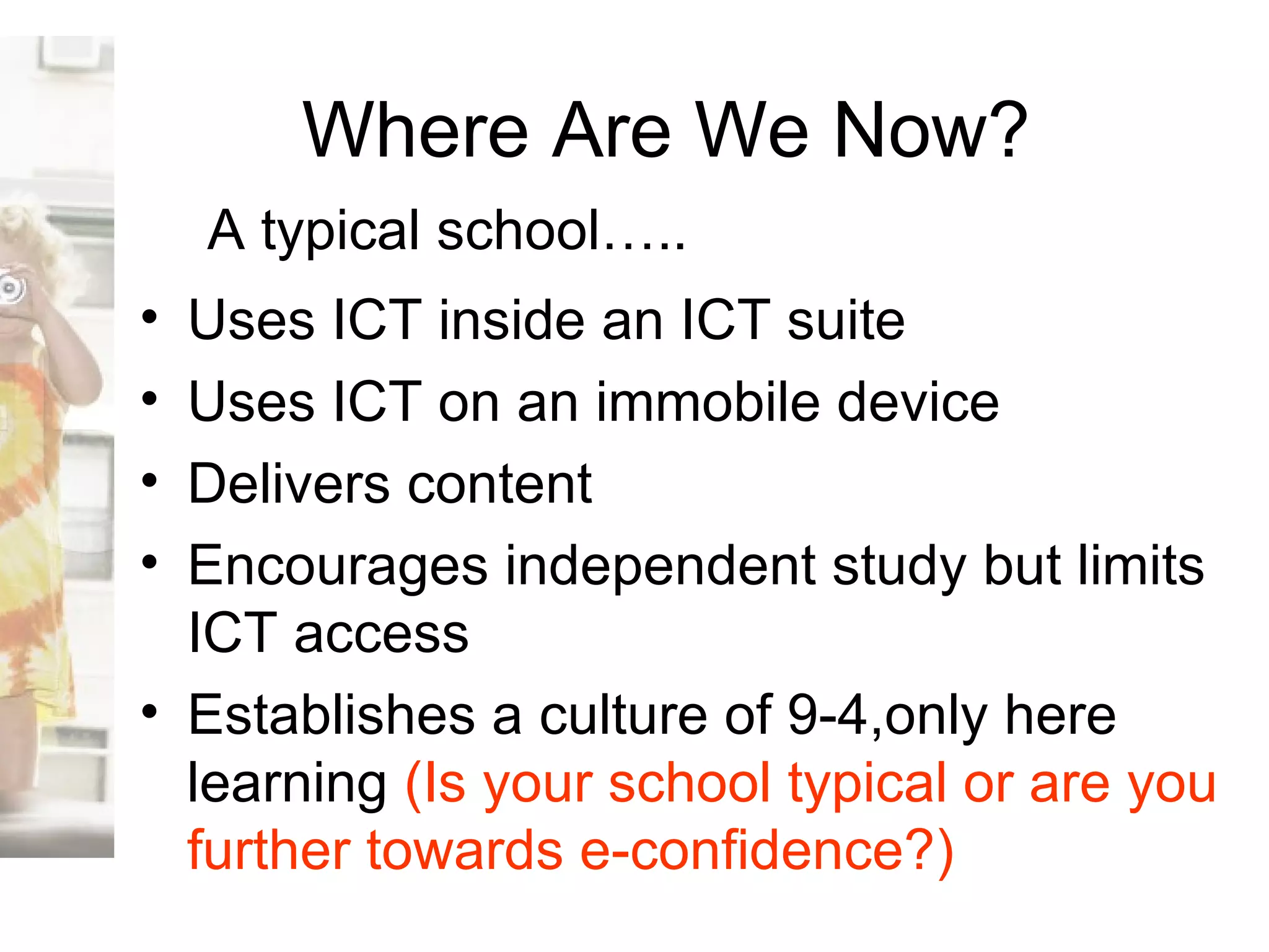 Where Are We Now? Uses ICT inside an ICT suite Uses ICT on an immobile device Delivers content  Encourages independent study but limits ICT access Establishes a culture of 9-4,only here learning  (Is your school typical or are you further towards e-confidence?) A typical school….. 
