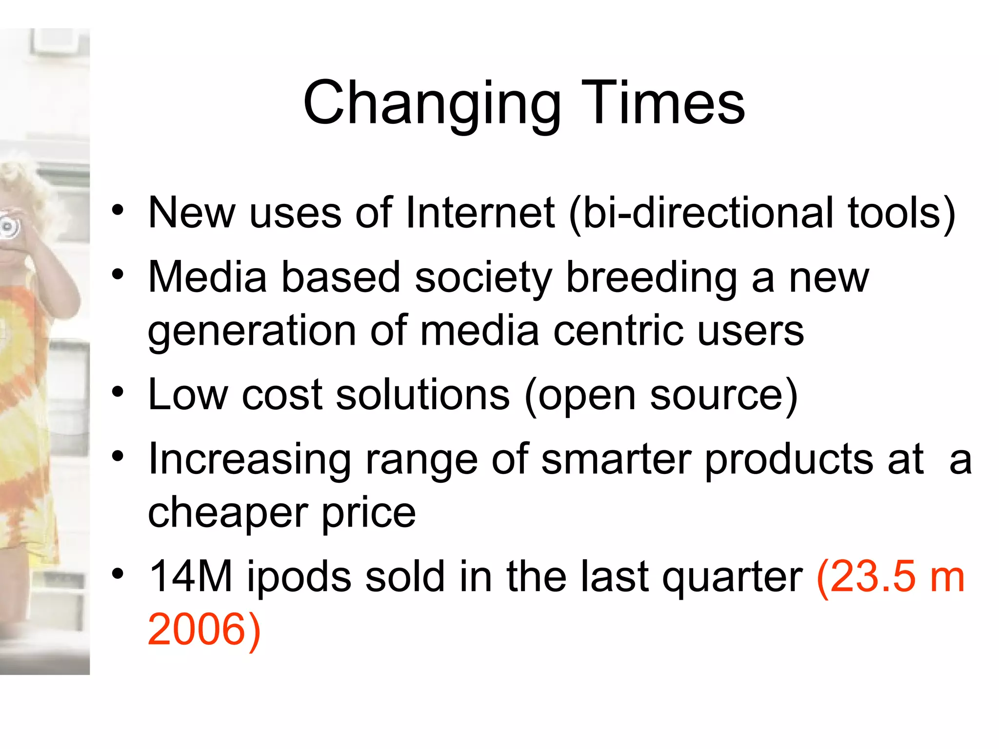 Changing Times New uses of Internet (bi-directional tools) Media based society breeding a new generation of media centric users Low cost solutions (open source) Increasing range of smarter products at  a cheaper price 14M ipods sold in the last quarter  (23.5 m 2006) 