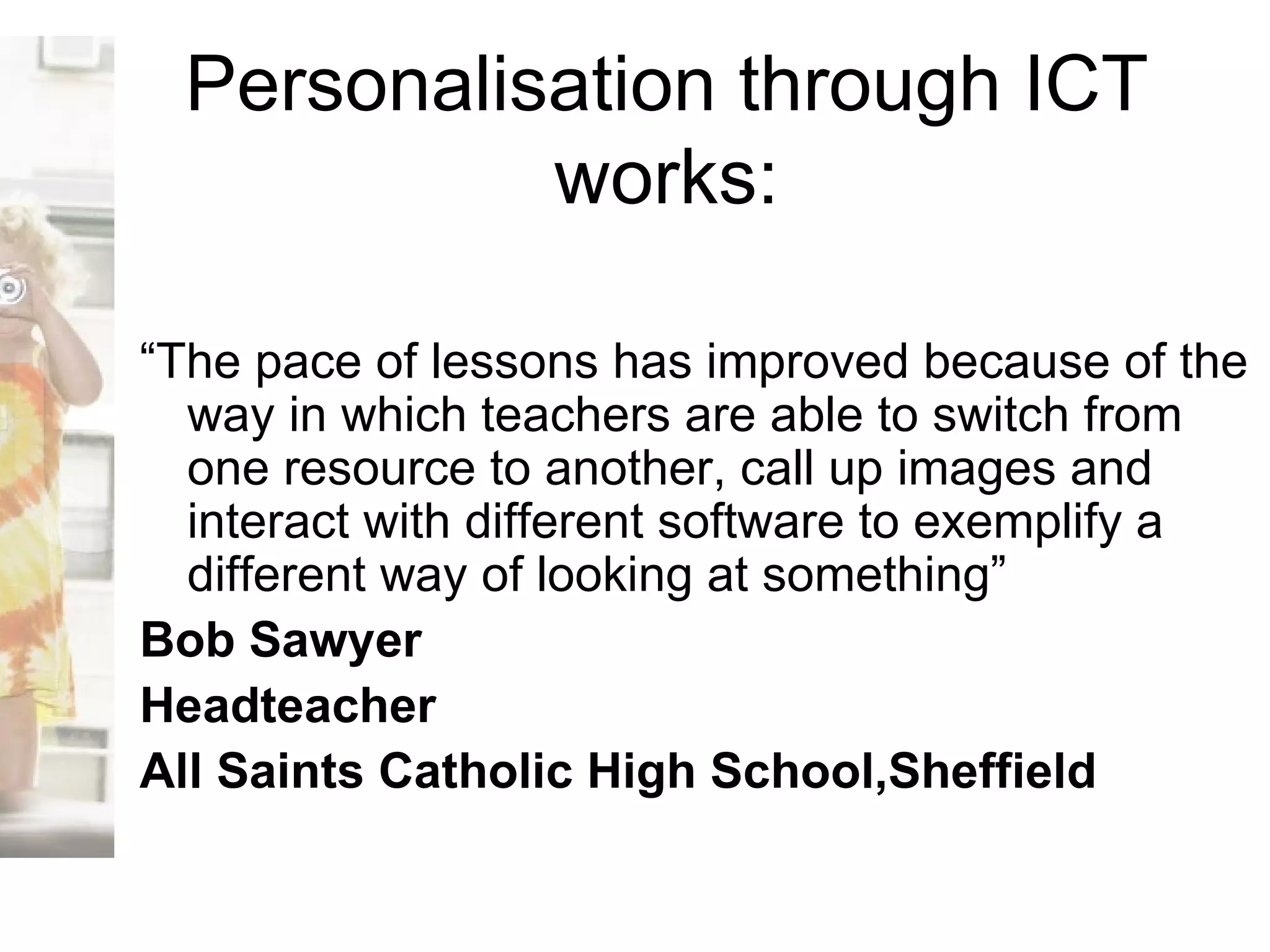 Personalisation through ICT works: “ The pace of lessons has improved because of the way in which teachers are able to switch from one resource to another, call up images and interact with different software to exemplify a different way of looking at something” Bob Sawyer Headteacher All Saints Catholic High School,Sheffield 
