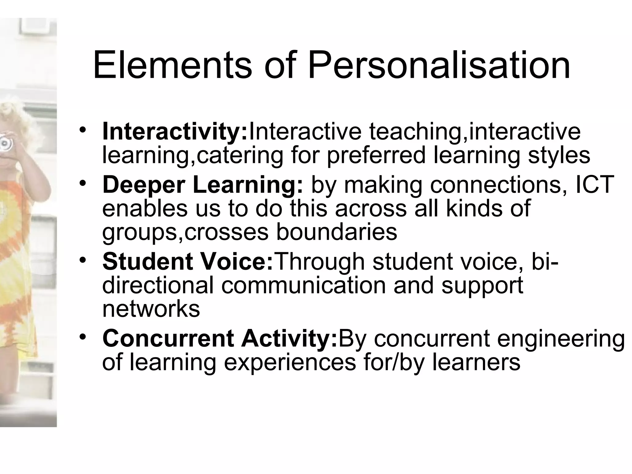 Elements of Personalisation Interactivity: Interactive teaching,interactive learning,catering for preferred learning styles Deeper Learning:  by making connections, ICT enables us to do this across all kinds of groups,crosses boundaries Student Voice: Through student voice, bi-directional communication and support networks  Concurrent Activity: By concurrent engineering of learning experiences for/by learners 