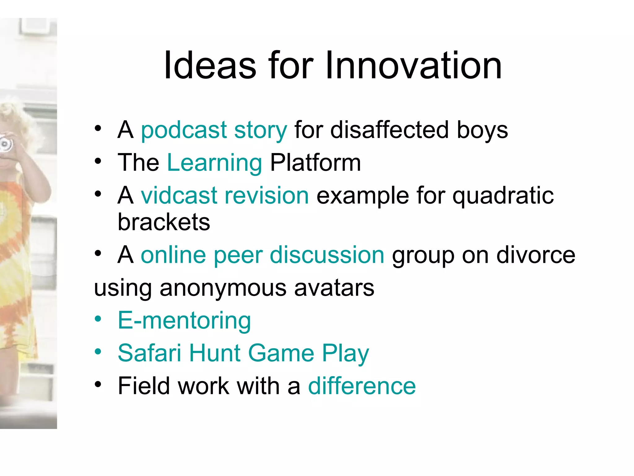 Ideas for Innovation A  podcast  story  for disaffected boys The  Learning  Platform A  vidcast  revision  example for quadratic brackets A  online peer discussion  group on divorce  using anonymous avatars E-mentoring Safari Hunt Game Play Field work with a  difference 