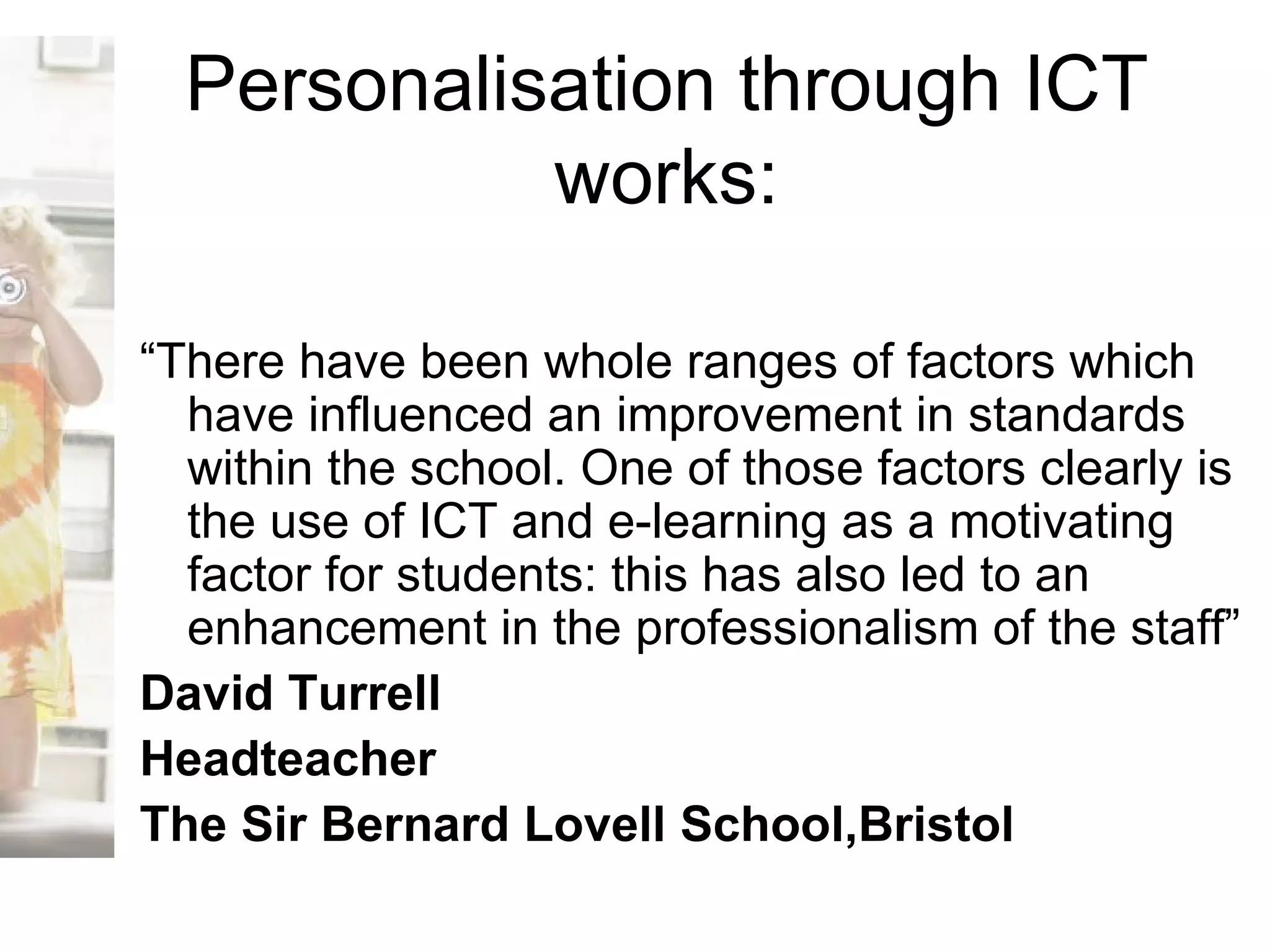 Personalisation through ICT works: “ There have been whole ranges of factors which have influenced an improvement in standards within the school. One of those factors clearly is the use of ICT and e-learning as a motivating factor for students: this has also led to an enhancement in the professionalism of the staff” David Turrell Headteacher The Sir Bernard Lovell School,Bristol 