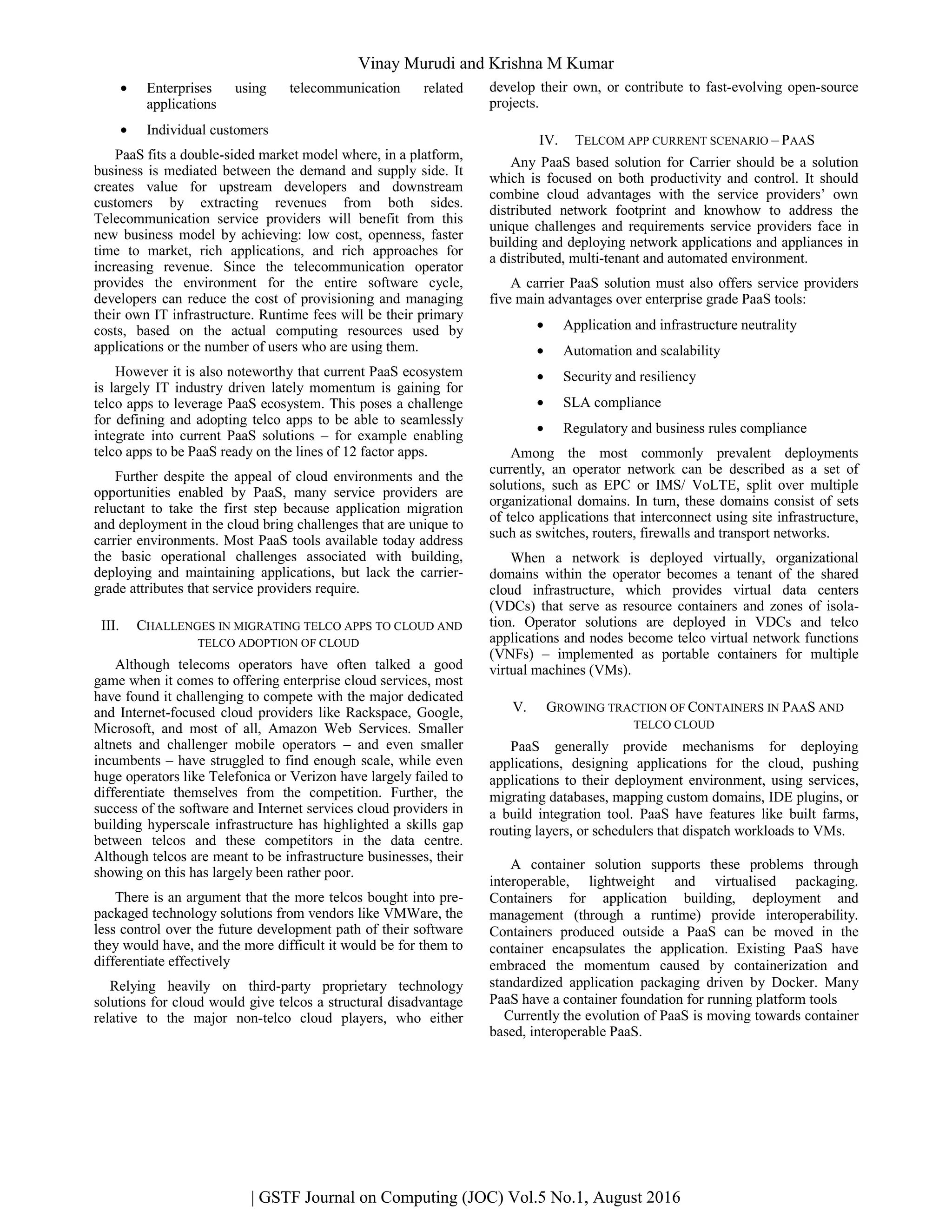 • Enterprises using telecommunication related
applications
• Individual customers
PaaS fits a double-sided market model where, in a platform,
business is mediated between the demand and supply side. It
creates value for upstream developers and downstream
customers by extracting revenues from both sides.
Telecommunication service providers will benefit from this
new business model by achieving: low cost, openness, faster
time to market, rich applications, and rich approaches for
increasing revenue. Since the telecommunication operator
provides the environment for the entire software cycle,
developers can reduce the cost of provisioning and managing
their own IT infrastructure. Runtime fees will be their primary
costs, based on the actual computing resources used by
applications or the number of users who are using them.
However it is also noteworthy that current PaaS ecosystem
is largely IT industry driven lately momentum is gaining for
telco apps to leverage PaaS ecosystem. This poses a challenge
for defining and adopting telco apps to be able to seamlessly
integrate into current PaaS solutions – for example enabling
telco apps to be PaaS ready on the lines of 12 factor apps.
Further despite the appeal of cloud environments and the
opportunities enabled by PaaS, many service providers are
reluctant to take the first step because application migration
and deployment in the cloud bring challenges that are unique to
carrier environments. Most PaaS tools available today address
the basic operational challenges associated with building,
deploying and maintaining applications, but lack the carrier-
grade attributes that service providers require.
III. CHALLENGES IN MIGRATING TELCO APPS TO CLOUD AND
TELCO ADOPTION OF CLOUD
Although telecoms operators have often talked a good
game when it comes to offering enterprise cloud services, most
have found it challenging to compete with the major dedicated
and Internet-focused cloud providers like Rackspace, Google,
Microsoft, and most of all, Amazon Web Services. Smaller
altnets and challenger mobile operators – and even smaller
incumbents – have struggled to find enough scale, while even
huge operators like Telefonica or Verizon have largely failed to
differentiate themselves from the competition. Further, the
success of the software and Internet services cloud providers in
building hyperscale infrastructure has highlighted a skills gap
between telcos and these competitors in the data centre.
Although telcos are meant to be infrastructure businesses, their
showing on this has largely been rather poor.
There is an argument that the more telcos bought into pre-
packaged technology solutions from vendors like VMWare, the
less control over the future development path of their software
they would have, and the more difficult it would be for them to
differentiate effectively
Relying heavily on third-party proprietary technology
solutions for cloud would give telcos a structural disadvantage
relative to the major non-telco cloud players, who either
develop their own, or contribute to fast-evolving open-source
projects.
IV. TELCOM APP CURRENT SCENARIO – PAAS
Any PaaS based solution for Carrier should be a solution
which is focused on both productivity and control. It should
combine cloud advantages with the service providers’ own
distributed network footprint and knowhow to address the
unique challenges and requirements service providers face in
building and deploying network applications and appliances in
a distributed, multi-tenant and automated environment.
A carrier PaaS solution must also offers service providers
five main advantages over enterprise grade PaaS tools:
• Application and infrastructure neutrality
• Automation and scalability
• Security and resiliency
• SLA compliance
• Regulatory and business rules compliance
Among the most commonly prevalent deployments
currently, an operator network can be described as a set of
solutions, such as EPC or IMS/ VoLTE, split over multiple
organizational domains. In turn, these domains consist of sets
of telco applications that interconnect using site infrastructure,
such as switches, routers, firewalls and transport networks.
When a network is deployed virtually, organizational
domains within the operator becomes a tenant of the shared
cloud infrastructure, which provides virtual data centers
(VDCs) that serve as resource containers and zones of isola-
tion. Operator solutions are deployed in VDCs and telco
applications and nodes become telco virtual network functions
(VNFs) – implemented as portable containers for multiple
virtual machines (VMs).
V. GROWING TRACTION OF CONTAINERS IN PAAS AND
TELCO CLOUD
PaaS generally provide mechanisms for deploying
applications, designing applications for the cloud, pushing
applications to their deployment environment, using services,
migrating databases, mapping custom domains, IDE plugins, or
a build integration tool. PaaS have features like built farms,
routing layers, or schedulers that dispatch workloads to VMs.
A container solution supports these problems through
interoperable, lightweight and virtualised packaging.
Containers for application building, deployment and
management (through a runtime) provide interoperability.
Containers produced outside a PaaS can be moved in the
container encapsulates the application. Existing PaaS have
embraced the momentum caused by containerization and
standardized application packaging driven by Docker. Many
PaaS have a container foundation for running platform tools
Currently the evolution of PaaS is moving towards container
based, interoperable PaaS.
Vinay Murudi and Krishna M Kumar
| GSTF Journal on Computing (JOC) Vol.5 No.1, August 2016
 