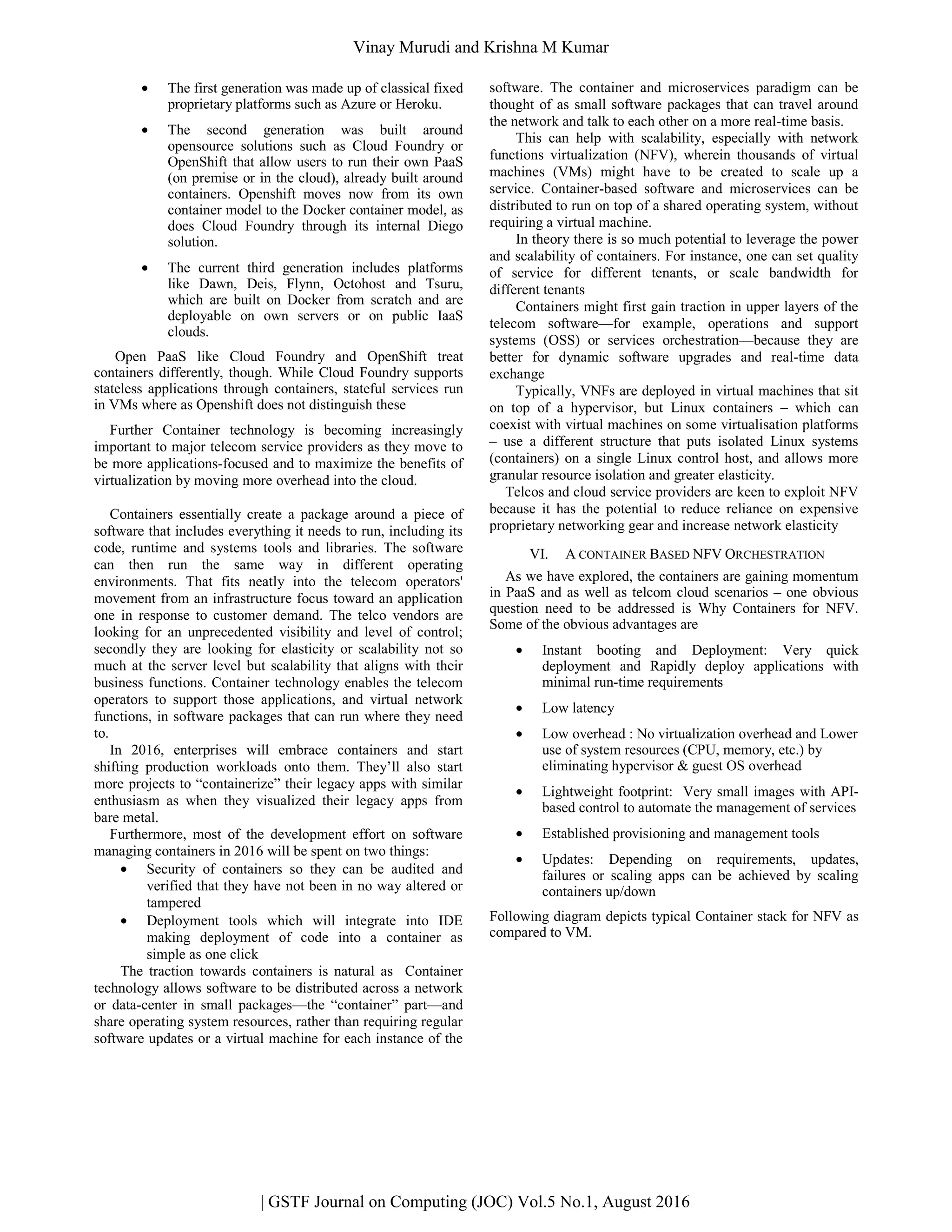 • The first generation was made up of classical fixed
proprietary platforms such as Azure or Heroku.
• The second generation was built around
opensource solutions such as Cloud Foundry or
OpenShift that allow users to run their own PaaS
(on premise or in the cloud), already built around
containers. Openshift moves now from its own
container model to the Docker container model, as
does Cloud Foundry through its internal Diego
solution.
• The current third generation includes platforms
like Dawn, Deis, Flynn, Octohost and Tsuru,
which are built on Docker from scratch and are
deployable on own servers or on public IaaS
clouds.
Open PaaS like Cloud Foundry and OpenShift treat
containers differently, though. While Cloud Foundry supports
stateless applications through containers, stateful services run
in VMs where as Openshift does not distinguish these
Further Container technology is becoming increasingly
important to major telecom service providers as they move to
be more applications-focused and to maximize the benefits of
virtualization by moving more overhead into the cloud.
Containers essentially create a package around a piece of
software that includes everything it needs to run, including its
code, runtime and systems tools and libraries. The software
can then run the same way in different operating
environments. That fits neatly into the telecom operators'
movement from an infrastructure focus toward an application
one in response to customer demand. The telco vendors are
looking for an unprecedented visibility and level of control;
secondly they are looking for elasticity or scalability not so
much at the server level but scalability that aligns with their
business functions. Container technology enables the telecom
operators to support those applications, and virtual network
functions, in software packages that can run where they need
to.
In 2016, enterprises will embrace containers and start
shifting production workloads onto them. They’ll also start
more projects to “containerize” their legacy apps with similar
enthusiasm as when they visualized their legacy apps from
bare metal.
Furthermore, most of the development effort on software
managing containers in 2016 will be spent on two things:
• Security of containers so they can be audited and
verified that they have not been in no way altered or
tampered
• Deployment tools which will integrate into IDE
making deployment of code into a container as
simple as one click
The traction towards containers is natural as Container
technology allows software to be distributed across a network
or data-center in small packages—the “container” part—and
share operating system resources, rather than requiring regular
software updates or a virtual machine for each instance of the
software. The container and microservices paradigm can be
thought of as small software packages that can travel around
the network and talk to each other on a more real-time basis.
This can help with scalability, especially with network
functions virtualization (NFV), wherein thousands of virtual
machines (VMs) might have to be created to scale up a
service. Container-based software and microservices can be
distributed to run on top of a shared operating system, without
requiring a virtual machine.
In theory there is so much potential to leverage the power
and scalability of containers. For instance, one can set quality
of service for different tenants, or scale bandwidth for
different tenants
Containers might first gain traction in upper layers of the
telecom software—for example, operations and support
systems (OSS) or services orchestration—because they are
better for dynamic software upgrades and real-time data
exchange
Typically, VNFs are deployed in virtual machines that sit
on top of a hypervisor, but Linux containers – which can
coexist with virtual machines on some virtualisation platforms
– use a different structure that puts isolated Linux systems
(containers) on a single Linux control host, and allows more
granular resource isolation and greater elasticity.
Telcos and cloud service providers are keen to exploit NFV
because it has the potential to reduce reliance on expensive
proprietary networking gear and increase network elasticity
VI. A CONTAINER BASED NFV ORCHESTRATION
As we have explored, the containers are gaining momentum
in PaaS and as well as telcom cloud scenarios – one obvious
question need to be addressed is Why Containers for NFV.
Some of the obvious advantages are
• Instant booting and Deployment: Very quick
deployment and Rapidly deploy applications with
minimal run-time requirements
• Low latency
• Low overhead : No virtualization overhead and Lower
use of system resources (CPU, memory, etc.) by
eliminating hypervisor & guest OS overhead
• Lightweight footprint: Very small images with API-
based control to automate the management of services
• Established provisioning and management tools
• Updates: Depending on requirements, updates,
failures or scaling apps can be achieved by scaling
containers up/down
Following diagram depicts typical Container stack for NFV as
compared to VM.
| GSTF Journal on Computing (JOC) Vol.5 No.1, August 2016
Vinay Murudi and Krishna M Kumar
 