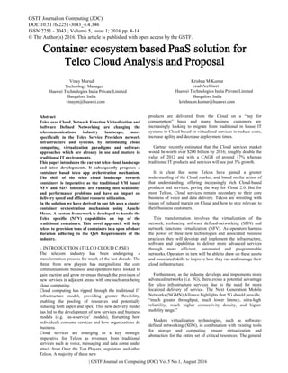 Container ecosystem based PaaS solution for
Telco Cloud Analysis and Proposal
products are delivered from the Cloud on a “pay for
consumption” basis and many business customers are
increasingly looking to migrate from traditional in house IT
systems to Cloud-based or virtualized services to reduce costs,
increase agility and decrease deployment times.
Gartner recently estimated that the Cloud services market
would be worth over $200 billion by 2016; roughly double the
value of 2012 and with a CAGR of around 17% whereas
traditional IT products and services will see just 3% growth.
It is clear that some Telcos have gained a greater
understanding of the Cloud market, and based on the action of
that understanding, offering increasingly rich Cloud-based
products and services, paving the way for Cloud 2.0. But for
most Telcos, Cloud services remain secondary to their core
business of voice and data delivery. Telcos are wrestling with
issues of reduced margin on Cloud and how to stay relevant to
their business customers.
This transformation involves the virtualization of the
network, embracing software defined-networking (SDN) and
network functions virtualization (NFV). As operators harness
the power of these new technologies and associated business
practices they will develop and implement the infrastructure,
software and capabilities to deliver more advanced services
through more efficient, automated and programmable
networks. Operators in turn will be able to draw on these assets
and associated skills to improve how they run and manage their
cloud infrastructure.
Furthermore, as the industry develops and implements more
advanced networks (i.e. 5G), there exists a potential advantage
for telco infrastructure services due to the need for more
localized delivery of service. The Next Generation Mobile
Networks (NGMN) Alliance highlights that 5G should provide,
“much greater throughput, much lower latency, ultra-high
reliability, much higher connectivity density, and higher
mobility range.”
Modern virtualization technologies, such as software-
defined networking (SDN), in combination with existing tools
for storage and computing, ensure virtualization and
abstraction for the entire set of critical resources. The general
GSTF Journal on Computing (JOC)
DOI: 10.5176/2251-3043_4.4.346
ISSN:2251 - 3043 ; Volume 5, Issue 1; 2016 pp. 8-14
© The Author(s) 2016. This article is published with open access by the GSTF.
Abstract
Telco over Cloud, Network Function Virtualization and
Software Defined Networking are changing the
telecommunications industry landscape, more
specifically in the Telco Service Providers network
infrastructure and systems, by introducing cloud
computing, virtualization paradigms and software
approaches which are already in use and mature in
traditional IT environments.
This paper introduces the current telco cloud landscape
and latest developments. It subsequently proposes a
container based telco app orchestration mechanism.
The shift of the telco cloud landscape towards
containers is imperative as the traditional VM based
NFV and SDN solutions are running into scalability
and performance problems and have an impact on
delivery speed and efficient resource utilization.
In the solution we have derived in our lab uses a cluster
container orchestration mechanism using Apache
Mesos. A custom framework is developed to handle the
Telco specific (NFV) capabilities on top of the
traditional containers. This novel approach will help
telcos to provision tons of containers in a span of short
duration adhering to the QoS Requirements of the
industry.
I. INTRODUCTION (TELCO CLOUD CASE)
The telecom industry has been undergoing a
transformation process for much of the last decade. The
threat from new players has marginalized the core
communications business and operators have looked to
gain traction and grow revenues through the provision of
new services in adjacent areas, with one such area being
cloud computing.
Cloud computing has ripped through the traditional IT
infrastructure model, providing greater flexibility,
enabling the pooling of resources and potentially
reducing both capex and opex. This new delivery model
has led to the development of new services and business
models (e.g. ‘as-a-service’ models), disrupting how
individuals consume services and how organizations do
business.
Cloud services are emerging as a key strategic
imperative for Telcos as revenues from traditional
services such as voice, messaging and data come under
attack from Over the Top Players, regulators and other
Telcos. A majority of these new
| GSTF Journal on Computing (JOC) Vol.5 No.1, August 2016
Krishna M KumarVinay Murudi
Technology Manager
Huawei Technologies India Private Limited
Lead Architect
Huawei Technologies India Private Limited
Bangalore India
vinaym@huawei.com
Bangalore India
krishna.m.kumar@huawei.com
 