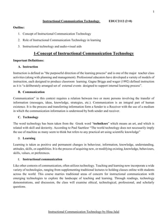1
Instructional Communication Technology by Hina Jalal
Instructional Communication Technology EDUC2112 (2+0)
Outline:
1. Concept of Instructional Communication Technology
2. Role of Instructional Communication Technology in learning
3. Instructional technology and audio-visual aids
1-Concept of Instructional Communication Technology
Important Definitions:
A. Instruction
Instruction is defined as "the purposeful direction of the learning process" and is one of the major teacher class
activities (along with planning and management). Professional educators have developed a variety of models of
instruction, each designed to produce classroom learning. Gagne Briggs and wager (1992) defined instruction
as it is “a deliberately arranged set of external events designed to support internal learning process”.
B. Communication
Communication” in this context requires a relation between two or more persons involving the transfer of
information (messages, ideas, knowledge, strategies, etc.). Communication is an integral part of human
existence. It is the process and transferring information form a Sender to a Receiver with the use of a medium
in which the communication information is understood by both sender and receiver.
C. Technology
The word technology has been taken from the Greek word “technikoes” which means an art, and which is
related with skill and dexterity. According to Paul Saettlesr “The world technology does not necessarily imply
the use of machine as many seem to think but refers to any practical art using scientific knowledge”
D. Learning
Learning is taken as positive and permanent changes in behaviour, information, knowledge, understanding,
attitudes, skills, or capabilities. It is the process of acquiring new, or modifying existing, knowledge, behaviours,
skills, values, or preferences.
E. Instructional communication
Like other contexts of communication, often utilizes technology. Teaching and learning now incorporate a wide
variety of technologies, ranging from supplementing traditional lectures to holding classes online with students
across the world. This course marries traditional areas of concern for instructional communication with
emerging technologies to explore the landscape of teaching and learning. Through readings, technology
demonstrations, and discussion, the class will examine ethical, technological, professional, and scholarly
questions.
 