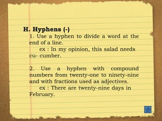 H. Hyphens (-) 1. Use a hyphen to divide a word at the end of a line. ex : In my opinion, this salad needs  cu- cumber. 2. Use a hyphen with compound numbers from twenty-one to ninety-nine and with fractions used as adjectives. ex : There are twenty-nine days in  February. 