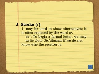 J. Stroke (/) 1. may be used to show alternatives; it is often replaced by the word  or . ex : To begin a formal letter, we may  write  Dear Sir/Madam  if we do not  know who the receiver is. 