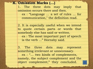 K. Omission Marks (…) 1.  The three dots may imply that omission occurs there and then. ex : “Language … a set of rules … for  communication," the definition read. 2. It is especially useful when we intend to quote certain parts or words that somebody else has said or written. ex : The most important part of speech  is the verb …” Hornsby said. 3. The three dots may represent something irrelevant or unnecessary. ex : “… two kinds of complements,  namely, the subject complement and the object complement,” they concluded. 
