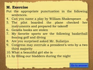 M. Exercise Put the appropriate punctuation in the following sentences. Can you name a play by William Shakespeare The pilot boarded the plane checked her instruments and prepared for takeoff Gendis books are stolen My favorite sports are the following basketball fencing golf and diving Are you surprised asked Mr. Sulistiyo  Congress may overrule a president’s veto by a two third majority What a beautiful girl she is by filling our bladders during the night Go to answer 