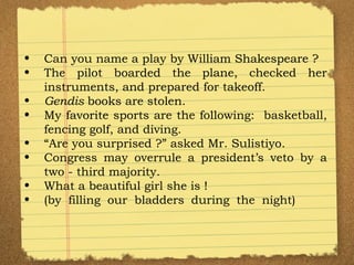 Can you name a play by William Shakespeare ? The pilot boarded the plane, checked her instruments, and prepared for takeoff. Gendis  books are stolen. My favorite sports are the following:  basketball, fencing golf, and diving. “ Are you surprised ?” asked Mr. Sulistiyo.  Congress may overrule a president’s veto by a two - third majority. What a beautiful girl she is ! (by filling our bladders during the night) 