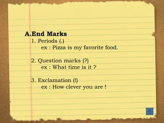 End Marks 1. Periods (.) ex : Pizza is my favorite food. 2. Question marks (?) ex : What time is it ? 3. Exclamation (!) ex : How clever you are ! 