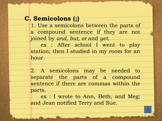 C. Semicolons (;) 1. Use a semicolons between the parts of a compound sentence if they are not joined by  and, but, or  and  yet. ex : After school I went to play station; then I studied in my room for an hour. 2. A semicolons may be needed to separate the parts of a compound sentence if there are commas within the parts. ex : I wrote to Ann, Beth, and Meg; and Jean notified Terry and Sue. 