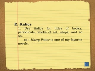 E. Italics 1. Use italics for titles of books, periodicals, works of art, ships, and so on. ex :  Harry Potter  is one of my favorite novels.  