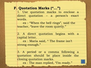 F. Quotation Marks (“…”) 1. Use quotation marks to enclose a direct quotation – a person’s exact words. ex : “When the bell rings”, said the  teacher, “leave the room quietly.” 2. A direct quotation begins with a capital letter. ex : Maria said, “ The frame isn’t  strong enough.” 3. A period or a comma following a quotation should be place inside the closing quotation marks. ex : The man replied, “I’m ready.”  