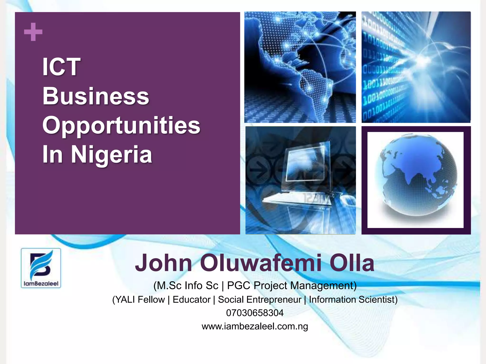 +
John Oluwafemi Olla
(M.Sc Info Sc | PGC Project Management)
(YALI Fellow | Educator | Social Entrepreneur | Information Scientist)
07030658304
www.iambezaleel.com.ng
ICT
Business
Opportunities
In Nigeria
 