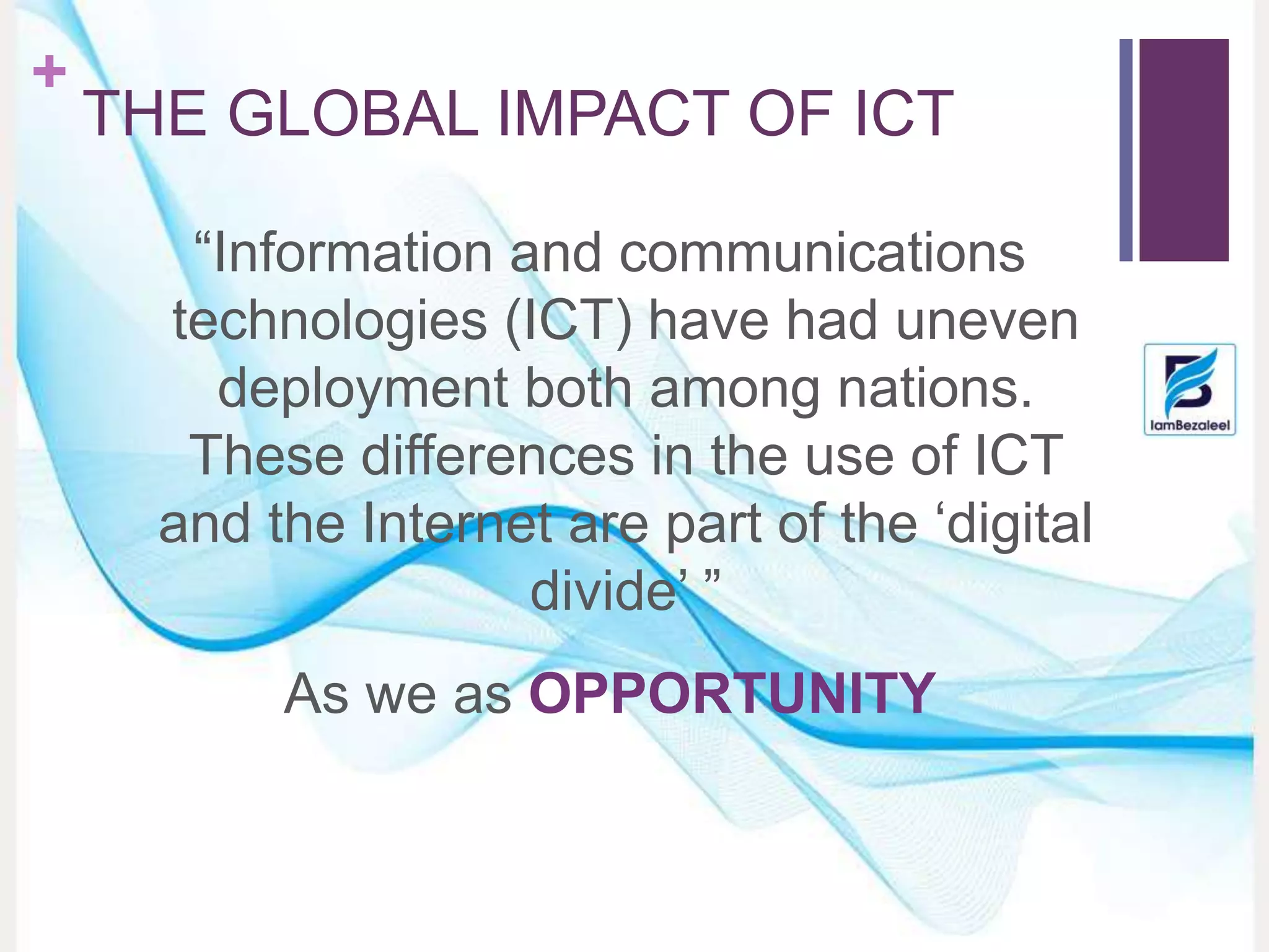 +
THE GLOBAL IMPACT OF ICT
“Information and communications
technologies (ICT) have had uneven
deployment both among nations.
These differences in the use of ICT
and the Internet are part of the ‘digital
divide’ ”
As we as OPPORTUNITY
 