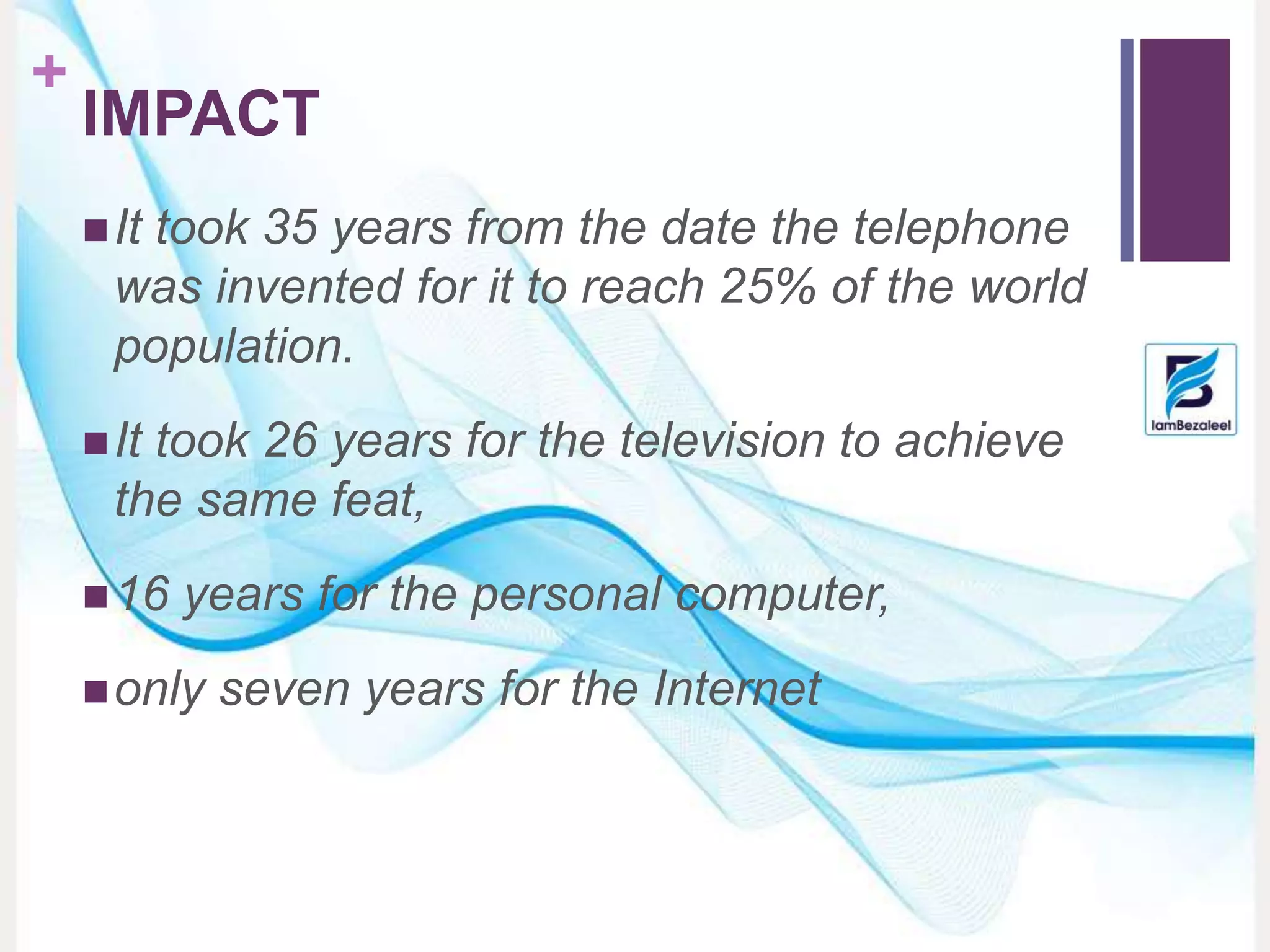 +
IMPACT
It took 35 years from the date the telephone
was invented for it to reach 25% of the world
population.
It took 26 years for the television to achieve
the same feat,
16 years for the personal computer,
only seven years for the Internet
 