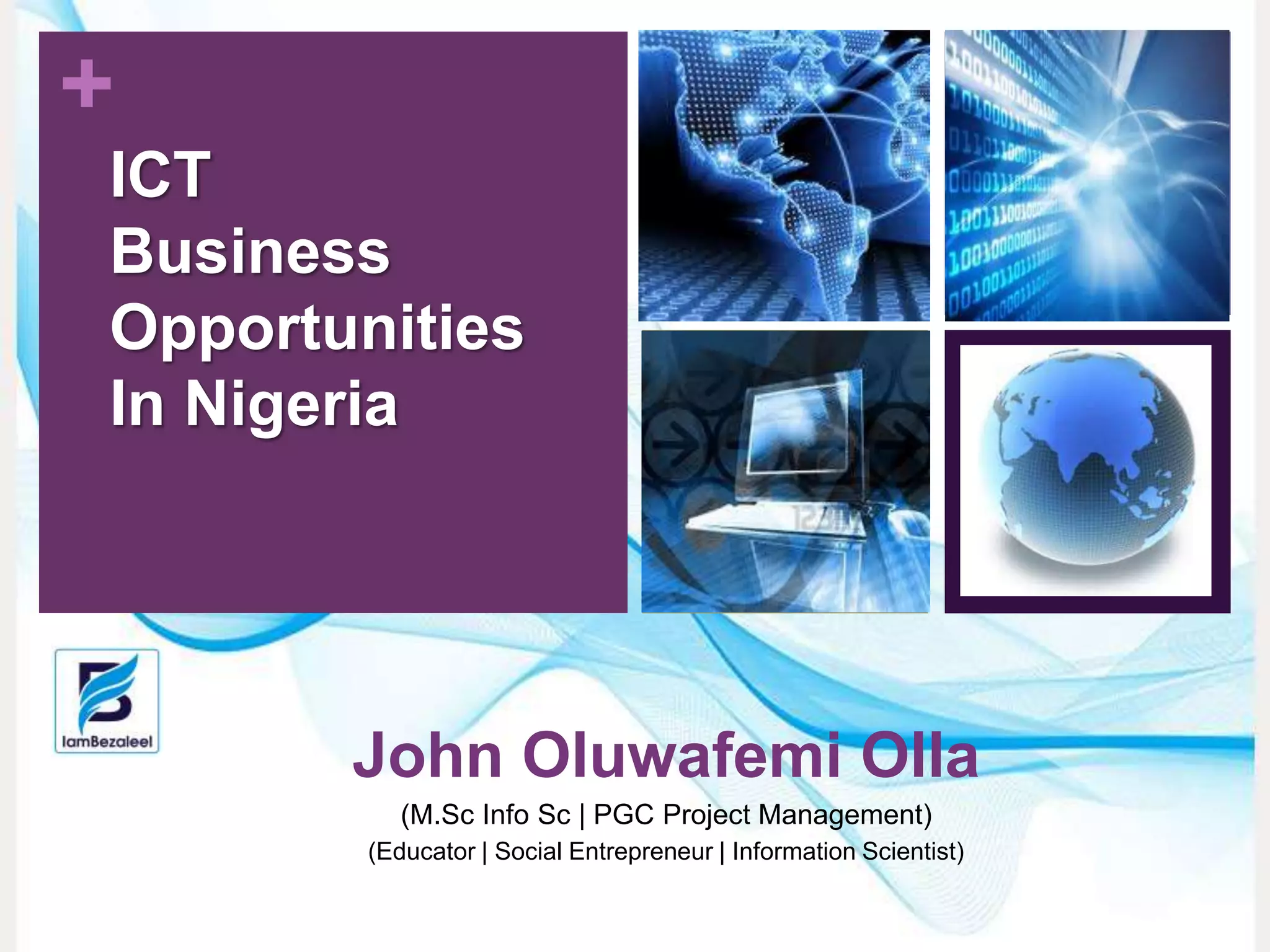 +
John Oluwafemi Olla
(M.Sc Info Sc | PGC Project Management)
(Educator | Social Entrepreneur | Information Scientist)
ICT
Business
Opportunities
In Nigeria
 
