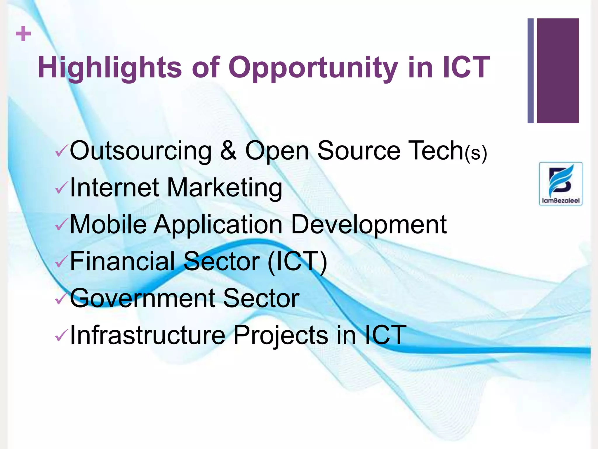 +
Highlights of Opportunity in ICT
Outsourcing & Open Source Tech(s)
Internet Marketing
Mobile Application Development
Financial Sector (ICT)
Government Sector
Infrastructure Projects in ICT
 