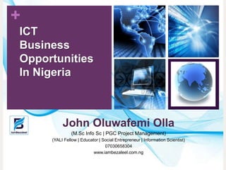 +
John Oluwafemi Olla
(M.Sc Info Sc | PGC Project Management)
(YALI Fellow | Educator | Social Entrepreneur | Information Scientist)
07030658304
www.iambezaleel.com.ng
ICT
Business
Opportunities
In Nigeria
 