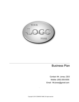 Business Plan


                                           Contact: Mr. Jones, CEO
                                             Mobile: (555) 555-5555
                                    Email: MrJones@gmail.com

                      .




Copyright © 2010 COMPANY NAME. All rights reserved
 