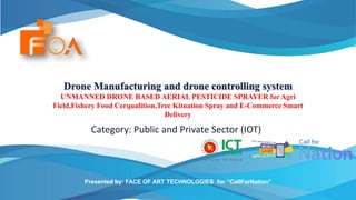 Drone Manufacturing and drone controlling system
UNMANNED DRONE BASED AERIAL PESTICIDE SPRAYER for Agri
Field,Fishery Food Cerqualition,Tree Kitnation Spray and E-Commerce Smart
Delivery
Category: Public and Private Sector (IOT)
Presented by: FACE OF ART TECHNOLOGIES for “CallForNation”
 