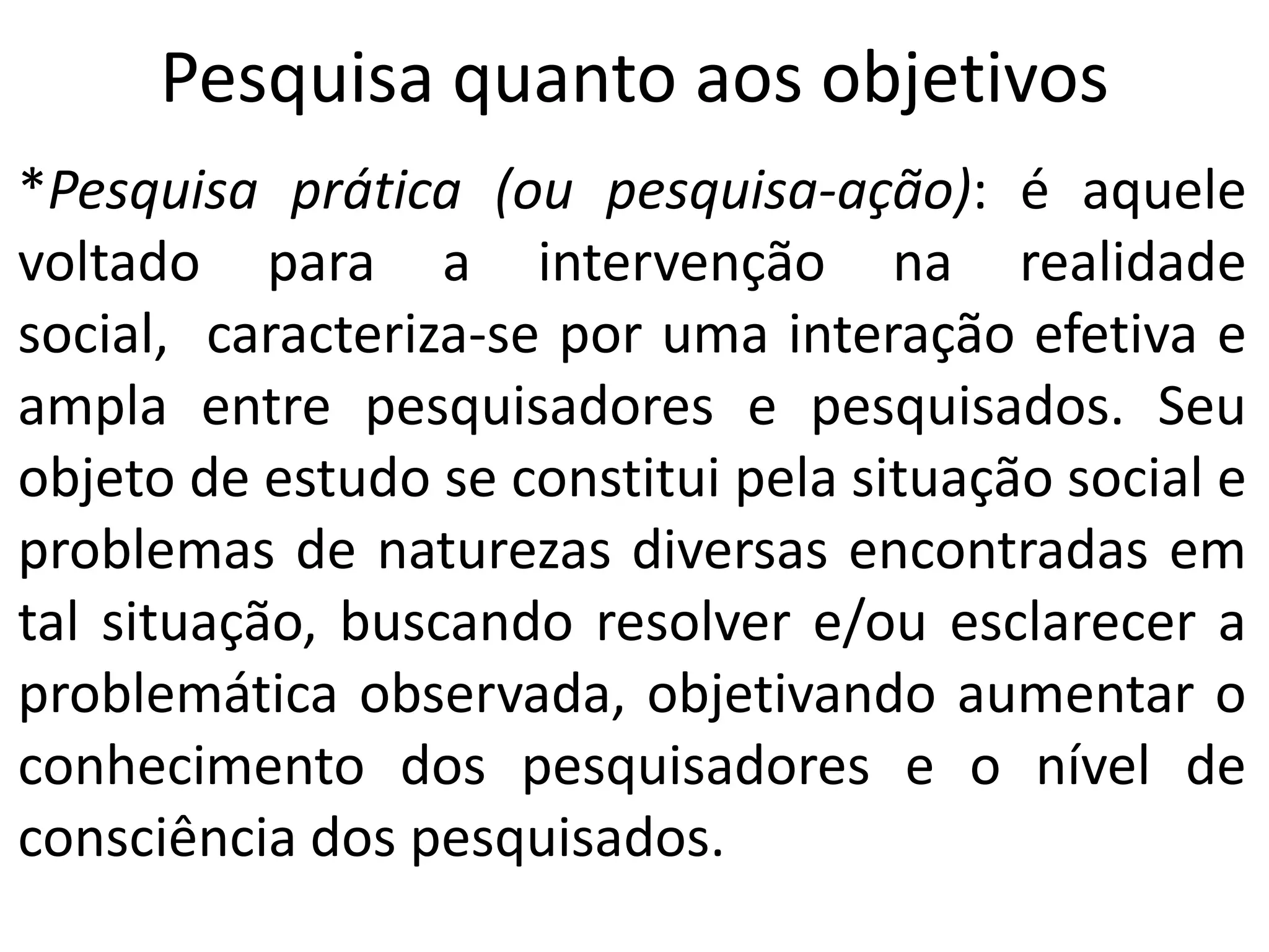 Pesquisa quanto aos objetivos
*Pesquisa prática (ou pesquisa-ação): é aquele
voltado para a intervenção na realidade
social, caracteriza-se por uma interação efetiva e
ampla entre pesquisadores e pesquisados. Seu
objeto de estudo se constitui pela situação social e
problemas de naturezas diversas encontradas em
tal situação, buscando resolver e/ou esclarecer a
problemática observada, objetivando aumentar o
conhecimento dos pesquisadores e o nível de
consciência dos pesquisados.

 